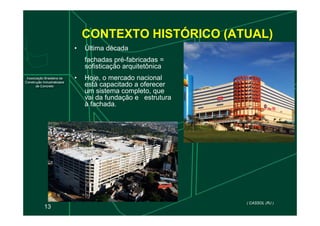 CONTEXTO HISTÓRICO (ATUAL)
• Última década
fachadas pré-fabricadas =
sofisticação arquitetônica
• Hoje, o mercado nacional
está capacitado a oferecer
um sistema completo, que
vai da fundação e estrutura
à fachada.
13
( CASSOL (RJ )
 