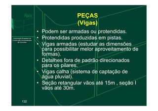 PEÇAS
(Vigas)
• Podem ser armadas ou protendidas.
• Protendidas produzidas em pistas.
• Vigas armadas (estudar as dimensões
para possibilitar melor aproveitamento de
formas).
132
formas).
• Detalhes fora de padrão direcionados
para os pilares.
• Vigas calha (sistema de captação de
água pluvial).
• Seção retangular vãos até 15m , seção I
vãos até 30m.
 