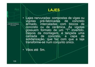 LAJES
• Lajes nervuradas: compostas de vigas ou
vigotas pré-fabricadas de concreto
armado, intercaladas com blocos de
concreto ou de cerâmica. As vigotas
possuem formato de um "T" invertido.
Depois da montagem, é lançada uma
135
Depois da montagem, é lançada uma
camada de concreto, a capa de
solidarização, que faz com que a laje
transforme-se num conjunto único.
• Vãos até 5m.
 
