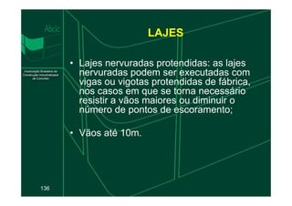 LAJES
• Lajes nervuradas protendidas: as lajes
nervuradas podem ser executadas com
vigas ou vigotas protendidas de fábrica,
nos casos em que se torna necessário
resistir a vãos maiores ou diminuir o
136
resistir a vãos maiores ou diminuir o
número de pontos de escoramento;
• Vãos até 10m.
 
