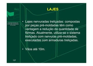 • Lajes nervuradas treliçadas: compostas
por peças pré-moldadas têm como
vantagem a redução da quantidade de
fôrmas. Atualmente, utiliza-se o sistema
LAJES
137
fôrmas. Atualmente, utiliza-se o sistema
treliçado com nervuras pré-moldadas,
executadas com armaduras treliçadas.
• Vãos até 10m.
 