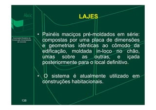 • Painéis maciços pré-moldados em série:
compostas por uma placa de dimensões
e geometrias idênticas ao cômodo da
edificação, moldada in-loco no chão,
umas sobre as outras, e içada
LAJES
138
umas sobre as outras, e içada
posteriormente para o local definitivo.
• O sistema é atualmente utilizado em
construções habitacionais.
 