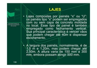 • Lajes compostas por painéis “π” ou “U”:
os painéis tipo “π” podem ser empregados
com ou sem capa de concreto moldada
no local. Esse tipo de painel é também
empregado como fechamento vertical.
Sua principal característica é vencer vãos
que podem chegar até 40m e dispensar
LAJES
139
que podem chegar até 40m e dispensar
escoramento.
• A largura dos painéis, normalmente, é de
1,0 m e 1,20m, mas podem chegar até
2,50m. A altura varia de 150 mm a 300
mm, embora possam atingir 500 mm.
 
