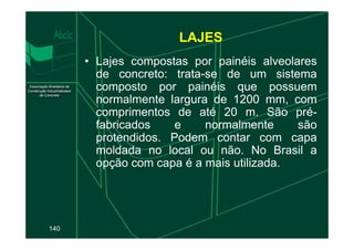 • Lajes compostas por painéis alveolares
de concreto: trata-se de um sistema
composto por painéis que possuem
normalmente largura de 1200 mm, com
comprimentos de até 20 m. São pré-
fabricados e normalmente são
LAJES
140
fabricados e normalmente são
protendidos. Podem contar com capa
moldada no local ou não. No Brasil a
opção com capa é a mais utilizada.
 