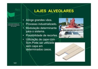 LAJES ALVEOLARES
• Atinge grandes vãos.
• Processo industrializado.
• Modulação determinante
para o sistema.
• Possibilidade de recortes
141
• Possibilidade de recortes
• Utilização de capa com
5cm.Pode ser utilizada
sem capa em
determinados casos.
 