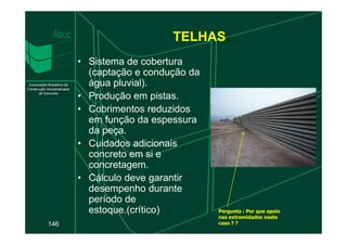 TELHAS
• Sistema de cobertura
(captação e condução da
água pluvial).
• Produção em pistas.
• Cobrimentos reduzidos
em função da espessura
146
em função da espessura
da peça.
• Cuidados adicionais
concreto em si e
concretagem.
• Cálculo deve garantir
desempenho durante
período de
estoque.(crítico) Pergunta : Por que apoio
nas extremidades neste
caso ? ?
 