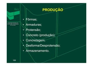 PRODUÇÃO
• Fôrmas;
• Armaduras;
• Protensão;
169
• Concreto (produção);
• Concretagem;
• Desforma/Desprotensão;
• Armazenamento.
 