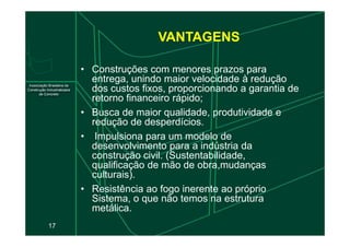 • Construções com menores prazos para
entrega, unindo maior velocidade à redução
dos custos fixos, proporcionando a garantia de
retorno financeiro rápido;
• Busca de maior qualidade, produtividade e
redução de desperdícios.
VANTAGENS
17
redução de desperdícios.
• Impulsiona para um modelo de
desenvolvimento para a indústria da
construção civil. (Sustentabilidade,
qualificação de mão de obra,mudanças
culturais).
• Resistência ao fogo inerente ao próprio
Sistema, o que não temos na estrutura
metálica.
 