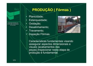 PRODUÇÃO ( Fôrmas )
• Planicidade;
• Estanqueidade;
• Oxidação;
• Desalinhamento;
• Travamento;
• Inspeção Fôrmas.
171
• Inspeção Fôrmas.
Características fundamentais visando
assegurar aspectos dimensionais e
visuais (acabamentos das
peças).Inspecionar nesta etapa de
produção é fundamental.
 