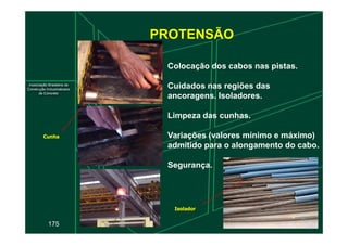 PROTENSÃO
Colocação dos cabos nas pistas.
Cuidados nas regiões das
ancoragens. Isoladores.
Limpeza das cunhas.
175
Variações (valores mínimo e máximo)
admitido para o alongamento do cabo.
Segurança.
Isolador
Cunha
 