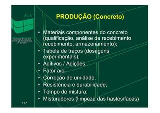 • Materiais componentes do concreto
(qualificação, análise de recebimento
recebimento, armazenamento);
• Tabela de traços (dosagens
experimentais);
PRODUÇÃO (Concreto)
177
experimentais);
• Aditivos / Adições.
• Fator a/c;
• Correção de umidade;
• Resistência e durabilidade;
• Tempo de mistura;
• Misturadores (limpeza das hastes/facas)
 