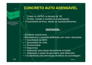 CONCRETO AUTO ADENSÁVEL
• Criado no JAPÃO na década de ´80.
• Fluidez, coesão e resistência à segregação.
• > Quantidade de finos, adição de superplastificantes.
VANTAGENS :
VANTAGENS :
179
• Excelente acabamento.
• Bombeamento a grandes distâncias com maior velocidade.
• < Quantidade de MDO.
• < Quantidade de ruído.
• > Produtividade.
• > Segurança.
• > Adaptação para peças densamente armadas.
• > Adaptação a peças de geometria mais elaborada.
• > Durabilidade pela eliminação de falhas de concretagem.
( Téchne )
 