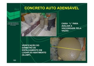 CONCRETO AUTO ADENSÁVEL
CAIXA “L” PARA
AVALIAR A
VISCOSIDADE PELA
VAZÃO.
180
VERIFICAÇÃO DO
DIÂMETRO DE
ESPALHAMENTO EM
LUGAR DO ABATIMENTO
(SLUMP).
 