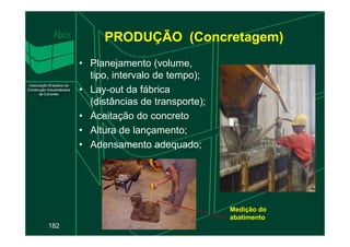 PRODUÇÃO (Concretagem)
• Planejamento (volume,
tipo, intervalo de tempo);
• Lay-out da fábrica
(distâncias de transporte);
• Aceitação do concreto
182
• Altura de lançamento;
• Adensamento adequado;
Medição do
abatimento
 