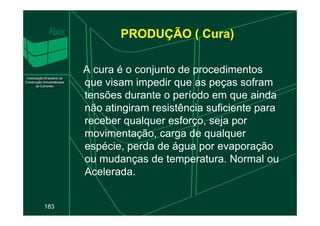 PRODUÇÃO ( Cura)
A cura é o conjunto de procedimentos
que visam impedir que as peças sofram
tensões durante o período em que ainda
não atingiram resistência suficiente para
183
não atingiram resistência suficiente para
receber qualquer esforço, seja por
movimentação, carga de qualquer
espécie, perda de água por evaporação
ou mudanças de temperatura. Normal ou
Acelerada.
 