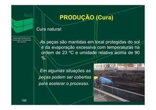 PRODUÇÃO (Cura)
Cura natural:
As peças são mantidas em local protegidas do sol
e da evaporação excessiva com temperaturas na
ordem de 23 ºC e umidade relativa acima de 90
185
ordem de 23 ºC e umidade relativa acima de 90
%.
Em algumas situações as
peças podem ser cobertas
para acelerar o processo.
 
