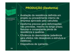PRODUÇÃO (Desforma)
• Avaliação da resistência definida em
projeto ou procedimento interno da
empresa aprovado pelo calculista.
• Desforma precoce gera deformações
não previstas, mesmo no longo prazo;
186
não previstas, mesmo no longo prazo;
fissuras e conseqüente perda de
resistência e quebras.
• Eficiência do desmoldante (aderência
gera efeitos não desejáveis a estrutura e
estéticos).
• Dispositivos de içamento.
 