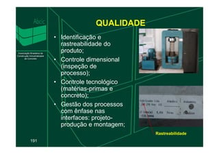QUALIDADE
• Identificação e
rastreabilidade do
produto;
• Controle dimensional
(inspeção de
processo);
191
• Controle tecnológico
(matérias-primas e
concreto);
• Gestão dos processos
com ênfase nas
interfaces: projeto-
produção e montagem;
Rastreabilidade
 