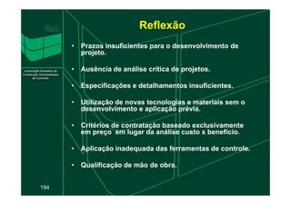 Reflexão
• Prazos insuficientes para o desenvolvimento de
projeto.
• Ausência de análise crítica de projetos.
• Especificações e detalhamentos insuficientes.
• Utilização de novas tecnologias e materiais sem o
194
• Utilização de novas tecnologias e materiais sem o
desenvolvimento e aplicação prévia.
• Critérios de contratação baseado exclusivamente
em preço em lugar da análise custo x benefício.
• Aplicação inadequada das ferramentas de controle.
• Qualificação de mão de obra.
 
