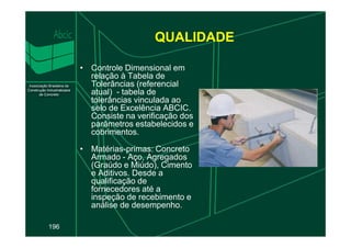 QUALIDADE
• Controle Dimensional em
relação à Tabela de
Tolerâncias (referencial
atual) - tabela de
tolerâncias vinculada ao
selo de Excelência ABCIC.
Consiste na verificação dos
parâmetros estabelecidos e
196
parâmetros estabelecidos e
cobrimentos.
• Matérias-primas: Concreto
Armado - Aço, Agregados
(Graúdo e Miúdo), Cimento
e Aditivos. Desde a
qualificação de
fornecedores até a
inspeção de recebimento e
análise de desempenho.
 