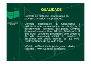 QUALIDADE
• Controle de materiais incorporados ao
processo: insertos, neoprene, etc.
• Controle Tecnológico: É fundamental a
rastreabilidade da resistência de desforma e
desprotensão (liberação) das peças. Controle
de resistência aos 14 ou 28 dias. Sendo aos 14
197
de resistência aos 14 ou 28 dias. Sendo aos 14
dias para concretos produzidos com cimentos
de alta resistência inicial. O objetivo é
assegurar um desvio padrão de 3,5 MPa.
Rastreabilidade da água do traço.
• Módulo de Elasticidade (esforços em idades
recentes). Controle de flechas.
 