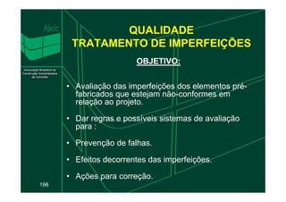 OBJETIVO:
OBJETIVO:
• Avaliação das imperfeições dos elementos pré-
fabricados que estejam não-conformes em
relação ao projeto.
QUALIDADE
TRATAMENTO DE IMPERFEIÇÕES
198
relação ao projeto.
• Dar regras e possíveis sistemas de avaliação
para :
• Prevenção de falhas.
• Efeitos decorrentes das imperfeições.
• Ações para correção.
 