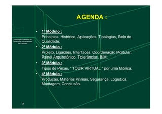 AGENDA :
•
• 1º
1º Módulo
Módulo :
:
Princípios, Histórico, Aplicações, Tipologias, Selo de
Qualidade.
•
• 2º
2º Módulo
Módulo :
:
Projeto, Ligações, Interfaces, Coordenação Modular,
Painel Arquitetônico, Tolerâncias, BIM.
2
Painel Arquitetônico, Tolerâncias, BIM.
•
• 3ª
3ª Módulo
Módulo :
:
Tipos de Peças, “ TOUR VIRTUAL “ por uma fábrica.
•
• 4ª
4ª Módulo
Módulo :
:
Produção, Matérias Primas, Segurança, Logística,
Montagem, Conclusão.
 