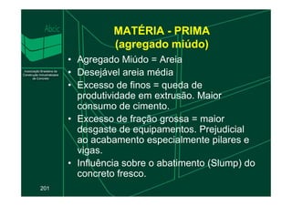 MATÉRIA - PRIMA
(agregado miúdo)
• Agregado Miúdo = Areia
• Desejável areia média
• Excesso de finos = queda de
produtividade em extrusão. Maior
consumo de cimento.
201
consumo de cimento.
• Excesso de fração grossa = maior
desgaste de equipamentos. Prejudicial
ao acabamento especialmente pilares e
vigas.
• Influência sobre o abatimento (Slump) do
concreto fresco.
 