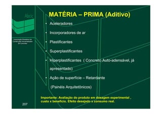 MATÉRIA – PRIMA (Aditivo)
• Aceleradores
• Incorporadores de ar
• Plastificantes
• Superplastificantes
207
• Hiperplastificantes ( Concreto Auto-adensável, já
apresentado)
• Ação de superfície – Retardante
(Painéis Arquitetônicos)
Importante: Avaliação do produto em dosagem experimental ,
custo x benefício. Efeito desejado x consumo real.
 