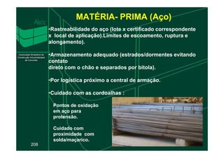 MATÉRIA- PRIMA (Aço)
•Rastreabilidade do aço (lote x certificado correspondente
x local de aplicação).Limites de escoamento, ruptura e
alongamento).
•Armazenamento adequado (estrados/dormentes evitando
contato
direto com o chão e separados por bitola).
•Por logística próximo a central de armação.
208
•Por logística próximo a central de armação.
•Cuidado com as cordoalhas :
Pontos de oxidação
em aço para
protensão.
Cuidado com
proximidade com
solda/maçarico.
 