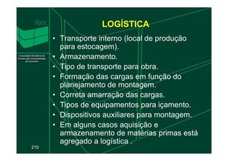 LOGÍSTICA
• Transporte interno (local de produção
para estocagem).
• Armazenamento.
• Tipo de transporte para obra.
• Formação das cargas em função do
planejamento de montagem.
210
• Formação das cargas em função do
planejamento de montagem.
• Correta amarração das cargas.
• Tipos de equipamentos para içamento.
• Dispositivos auxiliares para montagem.
• Em alguns casos aquisição e
armazenamento de matérias primas está
agregado a logística .
 