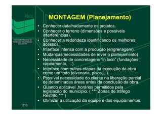 MONTAGEM (Planejamento)
• Conhecer detalhadamente os projetos.
• Conhecer o terreno (dimensões e possíveis
interferências).
• Conhecer a redondeza identificando os melhores
acessos.
• Interface intensa com a produção (engrenagem).
• Mudanças(necessidades de rever o planejamento)
• Necessidade de concretagens “in loco” (fundações ,
213
• Necessidade de concretagens “in loco” (fundações ,
capeamento, ...).
• Interface com outras etapas da execução da obra
como um todo (alvenaria, pisos,...).
• Possível necessidade do cliente na liberação parcial
de deteminadas áreas antes da conclusão da obra.
• Quando aplicável ,horários permitidos pela
legislação do município. ( *** Zonas de tráfego
Restrito *** )
• Otimizar a utilização da equipe e dos equipamentos.
 