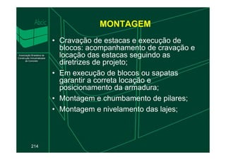 MONTAGEM
• Cravação de estacas e execução de
blocos: acompanhamento de cravação e
locação das estacas seguindo as
diretrizes de projeto;
• Em execução de blocos ou sapatas
garantir a correta locação e
214
garantir a correta locação e
posicionamento da armadura;
• Montagem e chumbamento de pilares;
• Montagem e nivelamento das lajes;
 