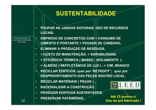 SUSTENTABILIDADE
• POUPAR AS JAZIDAS NATURAIS. USO DE RECURSOS
LOCAIS.
• EMPREGO DE CONCRETOS COM < CONSUMO DE
CIMENTO E PORTANTO < PEGADA DE CARBONO.
• ELIMINAR A PRODUÇÃO DE RESÍDUOS.
• < CUSTO DE MANUTENÇÃO; > DURABILIDADE.
22
• < CUSTO DE MANUTENÇÃO; > DURABILIDADE.
• > EFICIÊNCIA TÉRMICA ( MASSA / ISOLAMENTO ).
• > ALBEDO ( REFFLETÂNCIA DE LUZ ) - > CIM. BRANCO
• RECICLAR EDIFÍCIOS; quer por ‘RETROFIT”; quer por
REAPROVEITAMENTO DAS PEÇAS NOUTRO LOCAL.
• RECICLAR MATERIAIS ( PEÇAS ) .
• RACIONALIZAR A CONSTRUÇÃO.
• PRODUZIR EDIFÍCIOS SUSTENTÁVEIS.
• PRESERVAR PATRIMÔNIO.
Até 23 pontos c/
Até 23 pontos c/
Uso do pré fabricado !
Uso do pré fabricado !
 