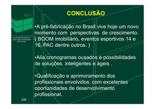 CONCLUSÃO
•A pré-fabricação no Brasil vive hoje um novo
momento com perspectivas de crescimento.
( BOOM imobiliário, eventos esportivos 14 e
16, PAC dentre outros. )
•Alia cronogramas ousados e possibilidades
226
•Alia cronogramas ousados e possibilidades
de soluções inteligentes e ágeis .
•Qualificação e aprimoramento dos
profissionais envolvidos, com excelentes
oportunidades de desenvolvimento
profissional.
 