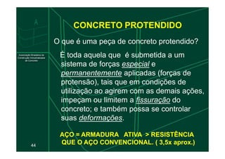 CONCRETO PROTENDIDO
É toda aquela que é submetida a um
sistema de forças especial e
permanentemente aplicadas (forças de
protensão), tais que em condições de
O que é uma peça de concreto protendido?
44
protensão), tais que em condições de
utilização ao agirem com as demais ações,
impeçam ou limitem a fissuração do
concreto; e também possa se controlar
suas deformações.
AÇO = ARMADURA
AÇO = ARMADURA ATIVA > RESISTÊNCIA
ATIVA > RESISTÊNCIA
QUE O AÇO CONVENCIONAL. ( 3,5x aprox.)
QUE O AÇO CONVENCIONAL. ( 3,5x aprox.)
 