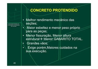 CONCRETO PROTENDIDO
• Melhor rendimento mecânico das
seções;
• Maior esbeltez e menor peso próprio
para as peças;
• Menor fissuração, Menor altura
45
• Menor fissuração, Menor altura
estrutural Menor GABARITO TOTAL.
• Grandes vãos;
• Exige porém,Maiores cuidados na
sua.execução.
 