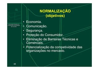 NORMALIZAÇÃO
(objetivos)
• Economia.
• Comunicação.
• Segurança.
• Proteção do Consumidor.
48
• Proteção do Consumidor.
• Eliminação de Barreiras Técnicas e
Comerciais.
• Potencialização da competividade das
organizações no mercado.
 