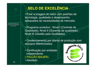 SELO DE EXCELÊNCIA
• Fixar a imagem do setor com padrões de
tecnologia, qualidade e desempenho
adequados às necessidades de mercado.
• Programa evolutivo : Nível I (Controle de
Qualidade), Nível II (Garantia da qualidade) ,
Nível III (Gestão pela Qualidade).
51
Nível III (Gestão pela Qualidade).
• Credenciamento por planta de produção com
escopos diferenciados.
• Certificação por entidade
independente
( FALCÃO BAUER).
• Atestado.
 
