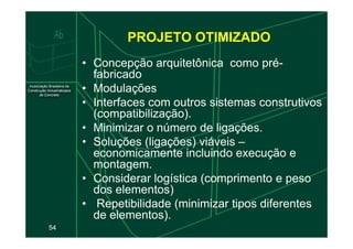 PROJETO OTIMIZADO
• Concepção arquitetônica como pré-
fabricado
• Modulações
• Interfaces com outros sistemas construtivos
(compatibilização).
• Minimizar o número de ligações.
54
• Minimizar o número de ligações.
• Soluções (ligações) viáveis –
economicamente incluindo execução e
montagem.
• Considerar logística (comprimento e peso
dos elementos)
• Repetibilidade (minimizar tipos diferentes
de elementos).
 