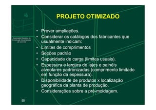 • Prever ampliações.
• Considerar os catálogos dos fabricantes que
usualmente indicam:
• Limites de comprimentos
• Seções padrão
PROJETO OTIMIZADO
55
• Seções padrão
• Capacidade de carga (limites usuais).
• Espessura e largura de lajes e painéis
alveolares padronizadas (comprimento limitado
em função da espessura).
• Disponibilidade de produtos x localização
geográfica da planta de produção.
• Considerações sobre a pré-moldagem.
 