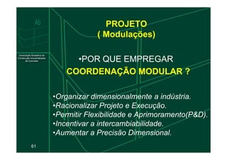 PROJETO
( Modulações)
•POR QUE EMPREGAR
COORDENAÇÃO MODULAR ?
COORDENAÇÃO MODULAR ?
61
•Organizar dimensionalmente a indústria.
•Racionalizar Projeto e Execução.
•Permitir Flexibilidade e Aprimoramento(P&D).
•Incentivar a intercambiabilidade.
•Aumentar a Precisão Dimensional.
 