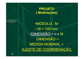 PROJETO
( Modulações)
•MÓDULO : M
M
•
• M
M = 100 mm
62
•
• M
M = 100 mm
•DIMENSÃO = n x M
M
DIMENSÃO =
MEDIDA NOMINAL +
AJUSTE DE COORDENAÇÃO.
AJUSTE DE COORDENAÇÃO.
 