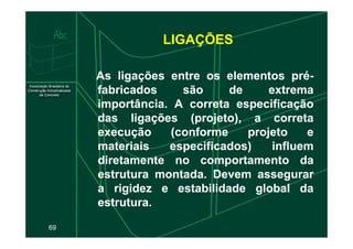 LIGAÇÕES
As
As ligações
ligações entre
entre os
os elementos
elementos pré
pré-
-
fabricados
fabricados são
são de
de extrema
extrema
importância
importância.
. A
A correta
correta especificação
especificação
das
das ligações
ligações (projeto),
(projeto), a
a correta
correta
69
execução
execução (conforme
(conforme projeto
projeto e
e
materiais
materiais especificados)
especificados) influem
influem
diretamente
diretamente no
no comportamento
comportamento da
da
estrutura
estrutura montada
montada.
. Devem
Devem assegurar
assegurar
a
a rigidez
rigidez e
e estabilidade
estabilidade global
global da
da
estrutura
estrutura.
.
 