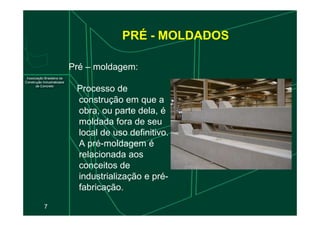 PRÉ - MOLDADOS
Pré – moldagem:
Processo de
construção em que a
obra, ou parte dela, é
7
obra, ou parte dela, é
moldada fora de seu
local de uso definitivo.
A pré-moldagem é
relacionada aos
conceitos de
industrialização e pré-
fabricação.
 