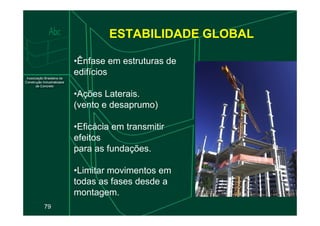 ESTABILIDADE GLOBAL
•Ênfase em estruturas de
edifícios
•Ações Laterais.
(vento e desaprumo)
79
•Eficácia em transmitir
efeitos
para as fundações.
•Limitar movimentos em
todas as fases desde a
montagem.
 