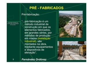 PRÉ - FABRICADOS
Pré-fabricação:
“...pré-fabricação é um
método industrial de
construção em que os
elementos fabricados,
em grandes séries, por
8
em grandes séries, por
métodos de produção
em massa (instalação
industrial), são
montados na obra,
mediante equipamentos
e dispositivos de
elevação”.
Fernández Ordónez
 