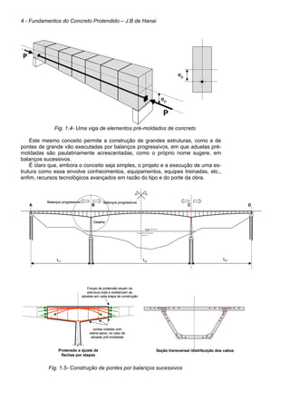 4 - Fundamentos do Concreto Protendido – J.B de Hanai
Fig. 1.4- Uma viga de elementos pré-moldados de concreto
Este mesmo conceito permite a construção de grandes estruturas, como a de
pontes de grande vão executadas por balanços progressivos, em que aduelas pré-
moldadas são paulatinamente acrescentadas, como o próprio nome sugere, em
balanços sucessivos.
É claro que, embora o conceito seja simples, o projeto e a execução de uma es-
trutura como essa envolve conhecimentos, equipamentos, equipes treinadas, etc.,
enfim, recursos tecnológicos avançados em razão do tipo e do porte da obra.
Fig. 1.5- Construção de pontes por balanços sucessivos
ep
P
P
ep
ep
P
P
ep
P
P
epep
L1
L3L2
A B C D
Balanços progressivos Balanços progressivos
Detalhe
L1
L3L2
A B C D
Balanços progressivos Balanços progressivos
Detalhe
Protensão e ajuste de
flechas por etapas
Forças de protensão atuam na
estrutura toda e solidarizam as
aduelas em cada etapa de construção
Juntas coladas com
resina epoxi, no caso de
aduelas pré-moldadas
Protensão e ajuste de
flechas por etapas
Forças de protensão atuam na
estrutura toda e solidarizam as
aduelas em cada etapa de construção
Juntas coladas com
resina epoxi, no caso de
aduelas pré-moldadas
Seção transversal /distribuição dos cabosSeção transversal /distribuição dos cabos
 