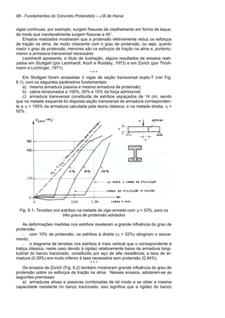 98 - Fundamentos do Concreto Protendido – J.B de Hanai
vigas contínuas, por exemplo, surgem fissuras de cisalhamento em forma de leque,
de modo que inevitavelmente surgem fissuras a 45°.
Ensaios realizados mostraram que a protensão efetivamente reduz os esforços
de tração na alma, de modo crescente com o grau de protensão, ou seja, quanto
maior o grau de protensão, menores são os esforços de tração na alma e, portanto,
menor a armadura transversal necessária.
Leonhardt apresenta, a título de ilustração, alguns resultados de ensaios reali-
zados em Stuttgart (por Leonhardt, Koch e Rostásy, 1973) e em Zürich (por Thürli-
mann e Lüchinger, 1971).
* * *
Em Stuttgart foram ensaiadas 3 vigas de seção transversal duplo-T (ver Fig.
6.1), com os seguintes parâmetros fundamentais:
a) mesma armadura passiva e mesma armadura de protensão;
b) cabos tensionados a 100%, 50% e 10% da força admissível;
c) armadura transversal constituída de estribos espaçados de 14 cm, sendo
que na metade esquerda foi disposta seção transversal de armadura corresponden-
te a η = 100% da armadura calculada pela teoria clássica, e na metade direita, η =
52% .
Fig. 6.1- Tensões nos estribos na metade da viga armada com η = 52%, para os
três graus de protensão adotados
As deformações medidas nos estribos revelaram a grande influência do grau de
protensão:
– com 10% de protensão, os estribos à direita (η = 52%) atingiram o escoa-
mento;
– o diagrama de tensões nos estribos é mais vertical que o correspondente à
treliça clássica, neste caso devido à rigidez relativamente baixa da armadura longi-
tudinal do banzo tracionado, constituído por aço de alta resistência; a taxa de ar-
madura (0,39%) era muito inferior à taxa necessária sem protensão (0,94%).
* * *
Os ensaios de Zürich (Fig. 6.2) também mostraram grande influência do grau de
protensão sobre os esforços de tração na alma. Nesses ensaios, adotaram-se as
seguintes premissas:
a) armaduras ativas e passivas combinadas de tal modo a se obter a mesma
capacidade resistente no banzo tracionado; isso significa que a rigidez do banzo
 