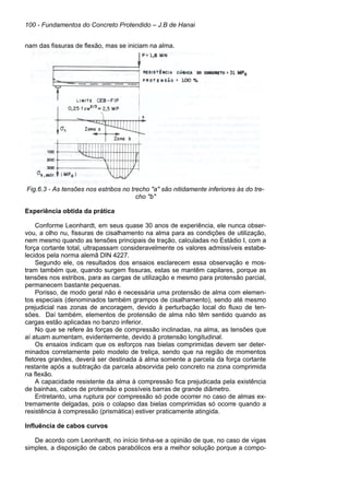 100 - Fundamentos do Concreto Protendido – J.B de Hanai
nam das fissuras de flexão, mas se iniciam na alma.
Fig.6.3 - As tensões nos estribos no trecho "a" são nitidamente inferiores às do tre-
cho "b"
Experiência obtida da prática
Conforme Leonhardt, em seus quase 30 anos de experiência, ele nunca obser-
vou, a olho nu, fissuras de cisalhamento na alma para as condições de utilização,
nem mesmo quando as tensões principais de tração, calculadas no Estádio I, com a
força cortante total, ultrapassam consideravelmente os valores admissíveis estabe-
lecidos pela norma alemã DIN 4227.
Segundo ele, os resultados dos ensaios esclarecem essa observação e mos-
tram também que, quando surgem fissuras, estas se mantêm capilares, porque as
tensões nos estribos, para as cargas de utilização e mesmo para protensão parcial,
permanecem bastante pequenas.
Porisso, de modo geral não é necessária uma protensão de alma com elemen-
tos especiais (denominados também grampos de cisalhamento), sendo até mesmo
prejudicial nas zonas de ancoragem, devido à perturbação local do fluxo de ten-
sões. Daí também, elementos de protensão de alma não têm sentido quando as
cargas estão aplicadas no banzo inferior.
No que se refere às forças de compressão inclinadas, na alma, as tensões que
aí atuam aumentam, evidentemente, devido à protensão longitudinal.
Os ensaios indicam que os esforços nas bielas comprimidas devem ser deter-
minados corretamente pelo modelo de treliça, sendo que na região de momentos
fletores grandes, deverá ser destinada à alma somente a parcela da força cortante
restante após a subtração da parcela absorvida pelo concreto na zona comprimida
na flexão.
A capacidade resistente da alma à compressão fica prejudicada pela existência
de bainhas, cabos de protensão e possíveis barras de grande diâmetro.
Entretanto, uma ruptura por compressão só pode ocorrer no caso de almas ex-
tremamente delgadas, pois o colapso das bielas comprimidas só ocorre quando a
resistência à compressão (prismática) estiver praticamente atingida.
Influência de cabos curvos
De acordo com Leonhardt, no início tinha-se a opinião de que, no caso de vigas
simples, a disposição de cabos parabólicos era a melhor solução porque a compo-
 